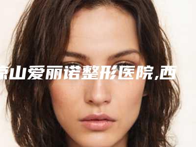 凉山爱丽诺整形医院,西昌熙之医疗美容诊所哪家好一目了然