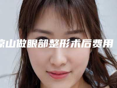 凉山做眼部整形术后费用多少钱