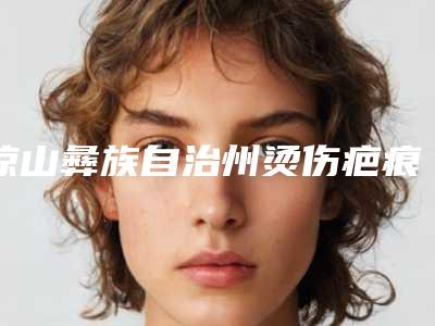 凉山彝族自治州烫伤疤痕修复治疗价格表2025版正式发出-凉山彝族自治州烫伤疤痕修复治疗适应症及手术价格