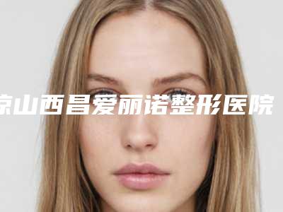 凉山西昌爱丽诺整形医院价格收费表2025官方新版巨献附塌鼻子做手术案例