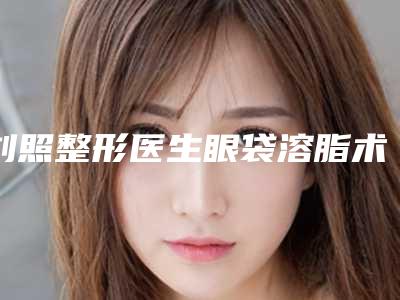 刘照整形医生眼袋溶脂术医术奠定口碑评价-贵阳美莱整形外科医院