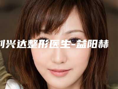 刘兴达整形医生-益阳赫山韩美医疗整形美容诊所刘兴达医生实力碾压各大医美机构