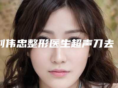 刘伟忠整形医生超声刀去双下巴技术好吗坐诊医院、技术详情、客观评价一览