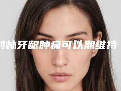 刘林牙龈肿痛可以期维持多久时间