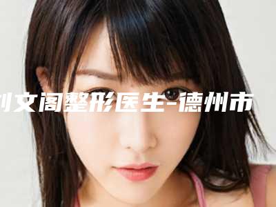 刘文阁整形医生-德州市刘文阁医师技术前沿口碑专业