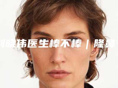 刘晓伟医生棒不棒|隆鼻修复手术|附伊维美悦己整形美容医院价目表