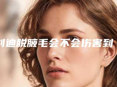 刘迪脱腋毛会不会伤害到牙龈-刘迪脱腋毛会不会伤害皮肤呢