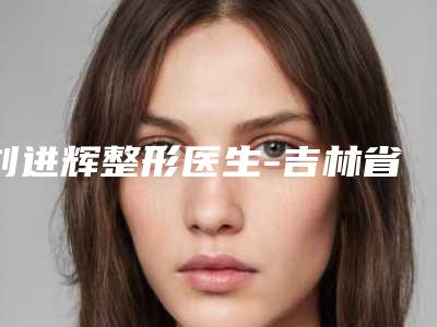 刘进辉整形医生-吉林省人民医院烧伤整形科刘进辉医师上前三