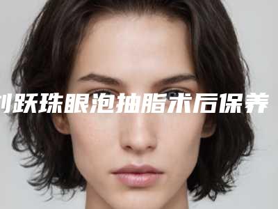 刘跃珠眼泡抽脂术后保养有哪些注意事项