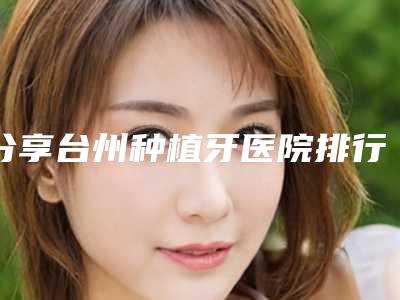 分享台州种植牙医院排行榜[台州种植牙医院排名]