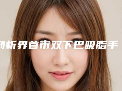剖析界首市双下巴吸脂手术费用实惠吗即刻了解
