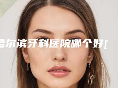 哈尔滨牙科医院哪个好[哈尔滨牙科医院哪个好又便宜]