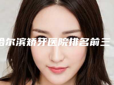 哈尔滨矫牙医院排名前三更新(哈尔滨矫正牙齿的医院排名)