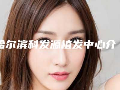 哈尔滨科发源植发中心介绍,怎么样