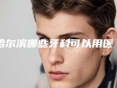 哈尔滨哪些牙科可以用医保?哈尔滨可以刷医保的靠得住牙科花名册公开
