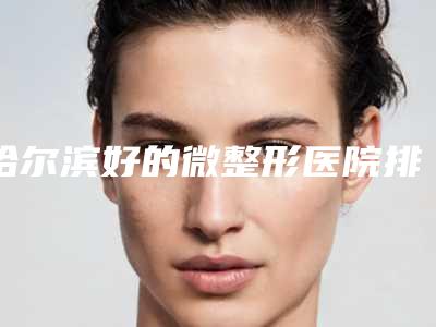 哈尔滨好的微整形医院排名前五[哈尔滨好的微整形医院排名前五名]