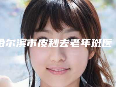 哈尔滨市皮秒去老年斑医院上榜清单口碑不错的有哪些(哈尔滨紫曦医疗美容实力遥遥领先_列前三)