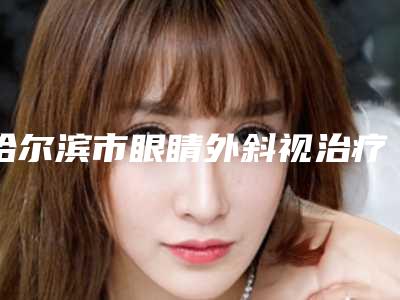 哈尔滨市眼睛外斜视治疗医生哪位口碑好-郝国梁整形医生公私立口碑分明