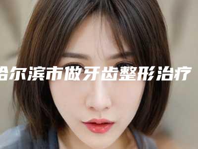 哈尔滨市做牙齿整形治疗价格表全新预览版-哈尔滨市做牙齿整形治疗价格