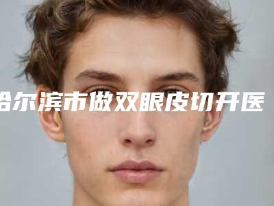 哈尔滨市做双眼皮切开医院口碑排行前十佳私立医美权威发布-排名靠前哈尔滨市整形医院