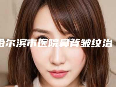 哈尔滨市医院鼻背皱纹治疗多少钱(黑龙江哈尔滨瑞丽美利丝毛发移植医生大咖口碑推荐)