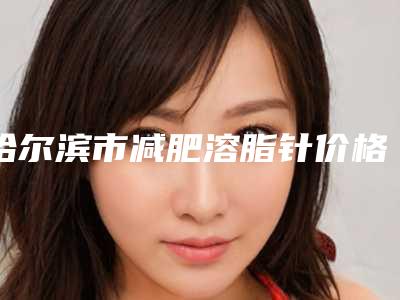 哈尔滨市减肥溶脂针价格明细-均价减肥溶脂针10762元