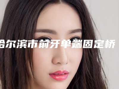 哈尔滨市前牙单端固定桥上榜清单口碑实力强-哈尔滨市前牙单端固定桥口腔医生