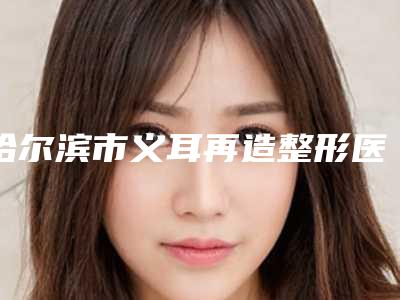 哈尔滨市义耳再造整形医院(哈尔滨莱尚整形美容门诊部口碑好)