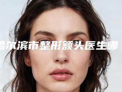 哈尔滨市整形额头医生哪个服务比较好-王晓春整形医生样样yyds