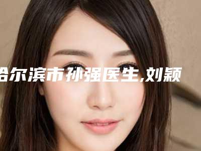 哈尔滨市孙强医生,刘颖妩医生那个好-刘颖妩医师技术优势介绍_案例