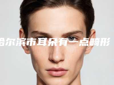 哈尔滨市耳朵有一点畸形医院整形三甲医院有哪些-排名靠前哈尔滨市整形医院