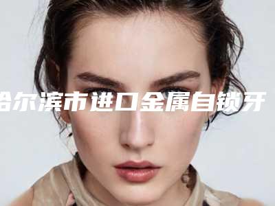 哈尔滨市进口金属自锁牙齿矫正收费明细2025全新火热上线-哈尔滨优诺博士口腔价格表(费用信息)查询