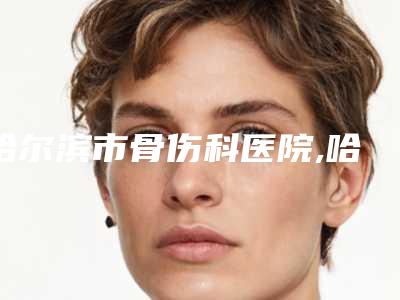 哈尔滨市骨伤科医院,哈尔滨伊美尔整形医疗美容2025排名实力PK