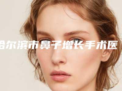 哈尔滨市鼻子增长手术医生在榜清单前十强测评上线-梁教授医生专家值得推荐