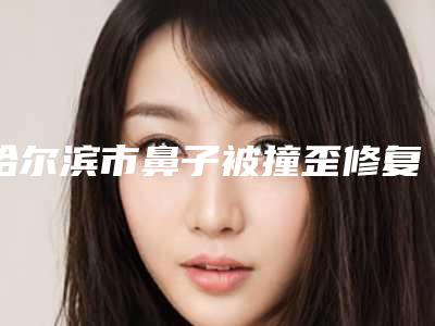 哈尔滨市鼻子被撞歪修复比较好的医院(哈尔滨艺桐医疗整形美容收获好评排榜一)