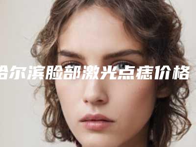 哈尔滨脸部激光点痣价格是多少(2025年09月脸部激光点痣均价为:4393元)