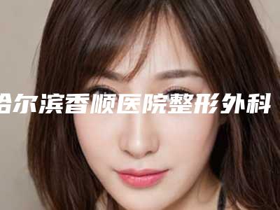 哈尔滨香顺医院整形外科价格收费表全新价附做鼻畸形手术案例