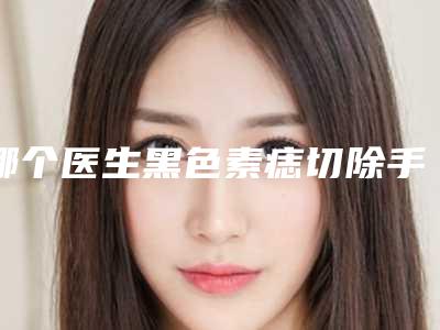 哪个医生黑色素痣切除手术得好国内:黑色素痣切除手术医生前50位强榜哪家医