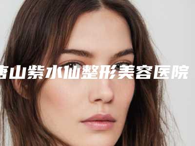 唐山紫水仙整形美容医院,唐山瑞亚医疗美容门诊部实力pk大对比