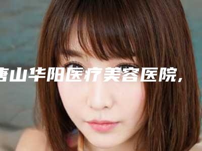 唐山华阳医疗美容医院,唐山华都汇美容整形诊所专业连锁你选谁