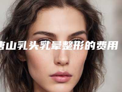 唐山乳头乳晕整形的费用会是多少呢