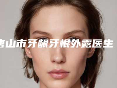 唐山市牙龈牙根外露医生排行十强夏日巨献-唐山市牙龈牙根外露口腔医生