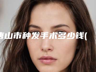 唐山市种发手术多少钱(2025年唐山市种发手术费用表明细强势来袭)