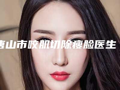 唐山市咬肌切除瘦脸医生排名榜前十位哪几位实力强-唐山市咬肌切除瘦脸整形医生