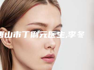 唐山市丁俐元医生,李冬梅医生热门top口碑盘点