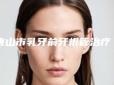 唐山市乳牙前牙根管治疗医生在榜名单top10强名单盘点-唐山市乳牙前牙根管治疗口腔医生