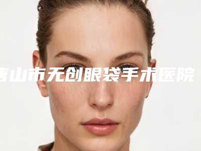 唐山市无创眼袋手术医院上榜清单前十名单权威上线(唐山市无创眼袋手术整形医院)