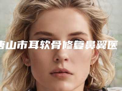 唐山市耳软骨修复鼻翼医院排行榜前十名最新收录（唐山滦南县金荣美容整形外科实力有保障）