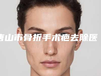 唐山市骨折手术疤去除医院排行榜公立医美占比远超私立-唐山市骨折手术疤去除整形医院