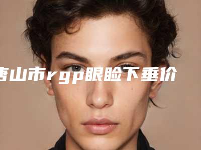唐山市rgp眼睑下垂价格表(费用)分享2025-唐山市rgp眼睑下垂价格会不会很贵